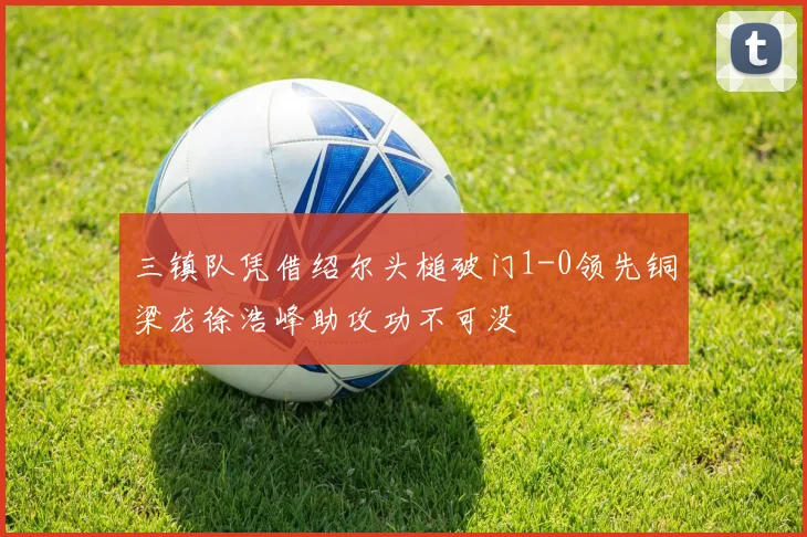 三镇队凭借绍尔头槌破门1-0领先铜梁龙徐浩峰助攻功不可没